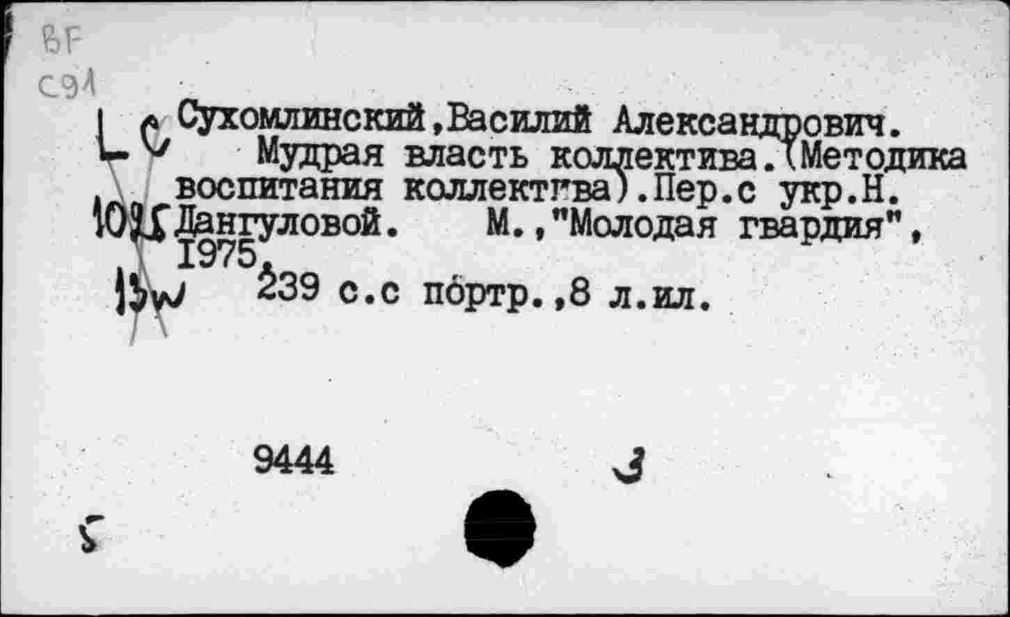 ﻿?>г-
СЭ4 .
I а Сухомлинский,Василий Александрович.
Ь 47 Мудрая власть коллективаЛМетодика воспитания коллектива).Пер.с укр.Н.
" ОЦДангуловой.	М.,"Молодая гвардия",
23Э с.с портр. ,8 л.ил.
9444